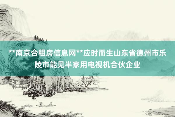 **南京合租房信息网**应时而生山东省德州市乐陵市能见半家用电视机合伙企业